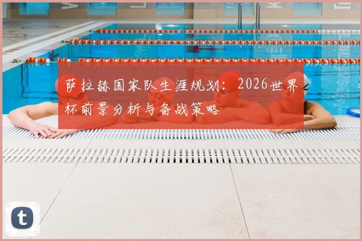 萨拉赫国家队生涯规划:2026世界杯前景分析与备战策略