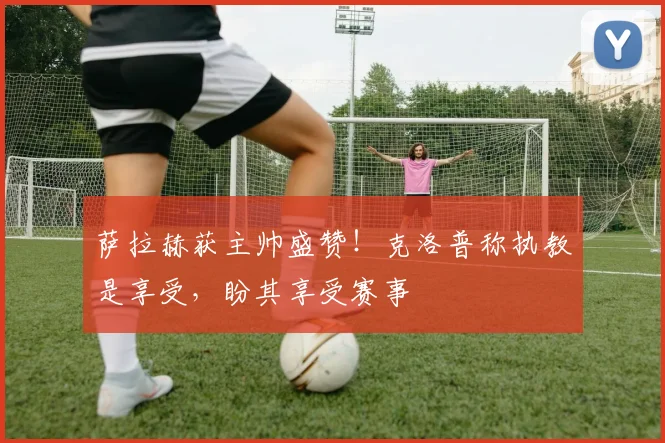 萨拉赫获主帅盛赞!克洛普称执教是享受,盼其享受赛事