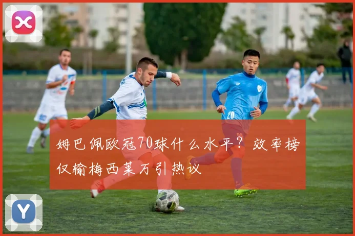 姆巴佩欧冠70球什么水平?效率榜仅输梅西莱万引热议
