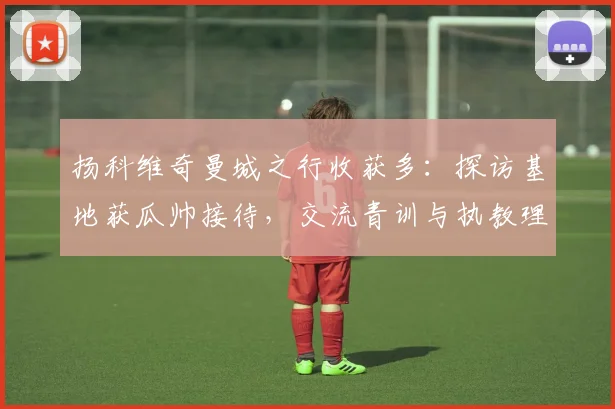 扬科维奇曼城之行收获多:探访基地获瓜帅接待,交流青训与执教理念