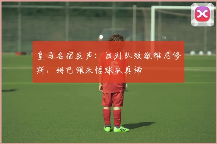 皇马名宿发声:该列队致敬维尼修斯,姆巴佩未悟球衣真谛