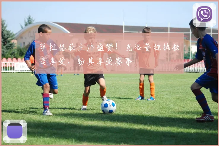 萨拉赫获主帅盛赞!克洛普称执教是享受,盼其享受赛事