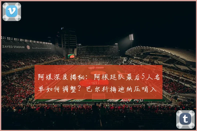 阿媒深度揭秘：阿根廷队最后5人名单如何调整？巴尔科梅迪纳压哨入选的背后原因与前景分析
