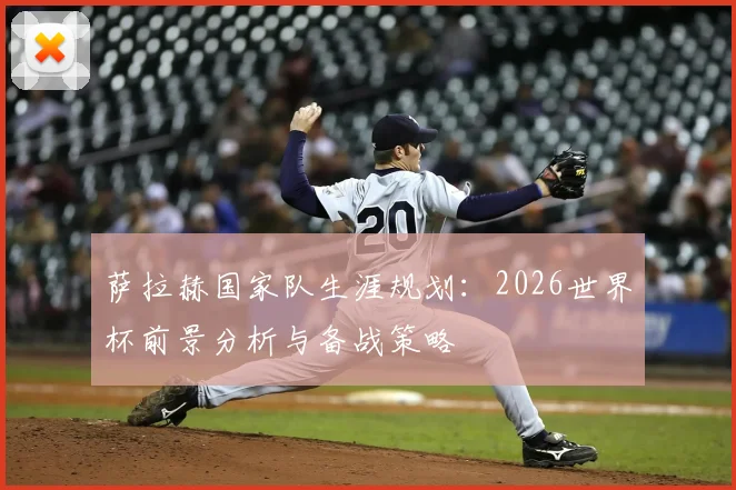 萨拉赫国家队生涯规划:2026世界杯前景分析与备战策略