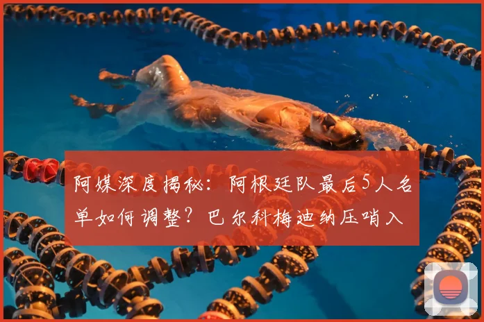 阿媒深度揭秘:阿根廷队最后5人名单如何调整?巴尔科梅迪纳压哨入选的背后原因与前景分析