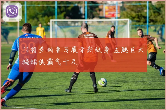 门将多纳鲁马展示新纹身 左腿巨大蝙蝠侠霸气十足