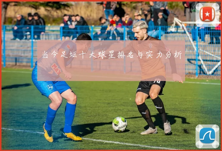当今足坛十大球星排名与实力分析