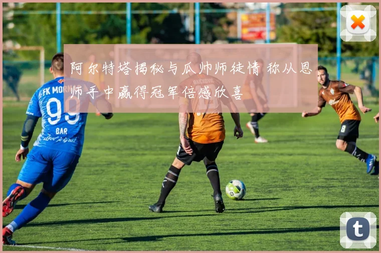 阿尔特塔揭秘与瓜帅师徒情 称从恩师手中赢得冠军倍感欣喜
