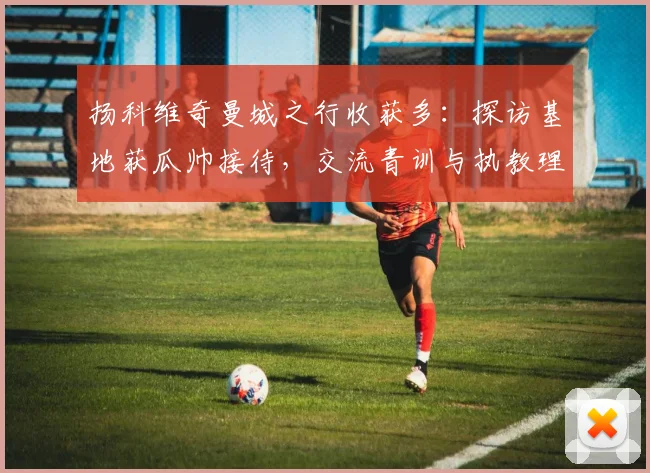 扬科维奇曼城之行收获多:探访基地获瓜帅接待,交流青训与执教理念